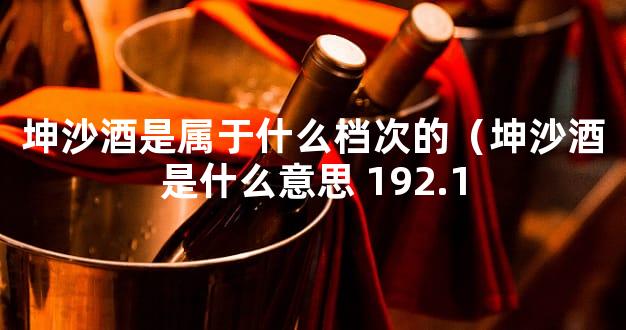 坤沙酒是属于什么档次的（坤沙酒是什么意思 192.1